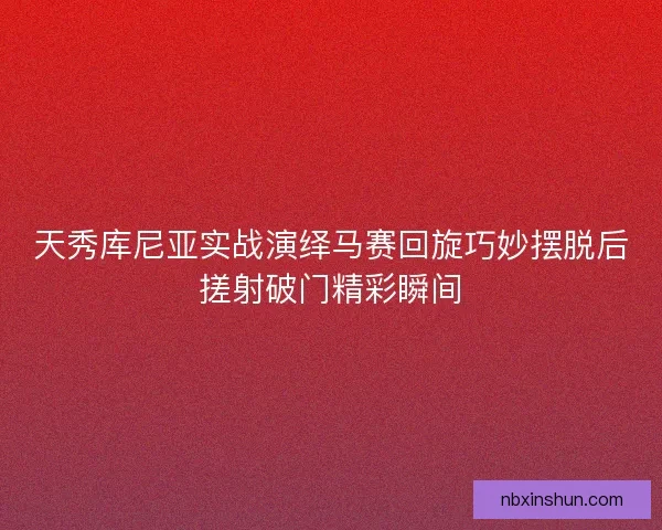 天秀库尼亚实战演绎马赛回旋巧妙摆脱后搓射破门精彩瞬间 天秀库尼亚实战演绎马赛回旋巧妙摆脱后搓射破门精彩瞬间