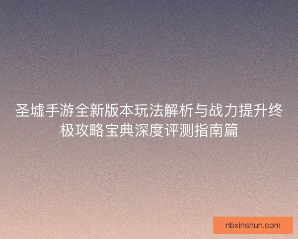圣墟手游全新版本玩法解析与战力提升终极攻略宝典深度评测指南篇
