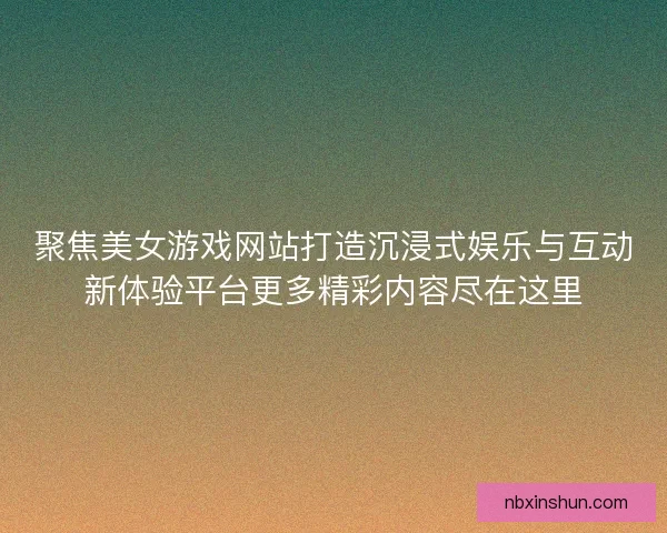 聚焦美女游戏网站打造沉浸式娱乐与互动新体验平台更多精彩内容尽在这里