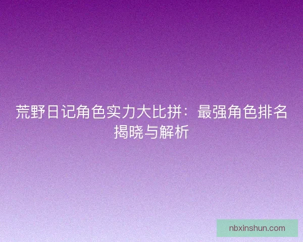 荒野日记角色实力大比拼：最强角色排名揭晓与解析