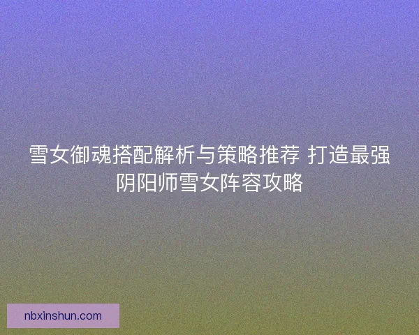 雪女御魂搭配解析与策略推荐 打造最强阴阳师雪女阵容攻略 雪女御魂搭配解析与策略推荐 打造最强阴阳师雪女阵容攻略