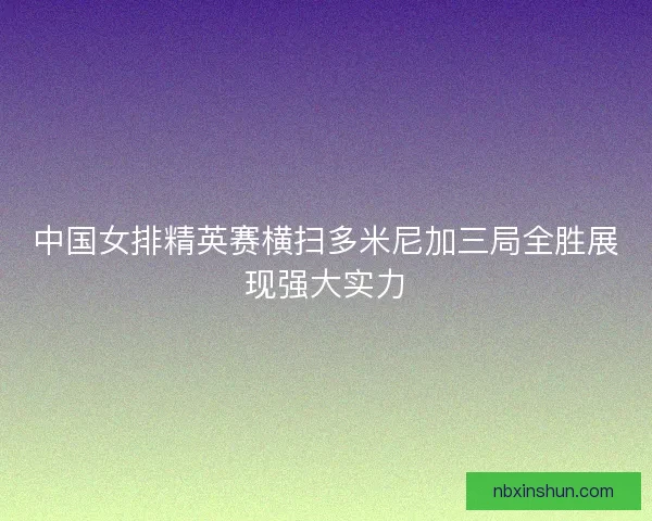 中国女排精英赛横扫多米尼加三局全胜展现强大实力