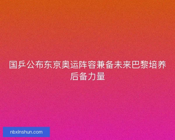国乒公布东京奥运阵容兼备未来巴黎培养后备力量