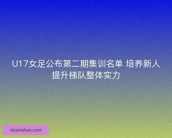 U17女足公布第二期集训名单 培养新人提升梯队整体实力
