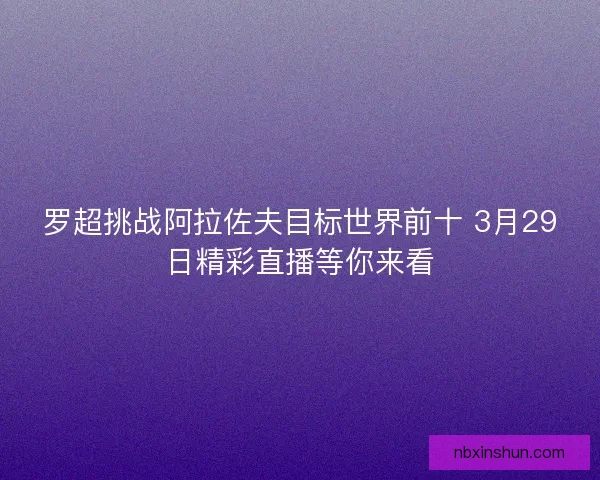 罗超挑战阿拉佐夫目标世界前十 3月29日精彩直播等你来看