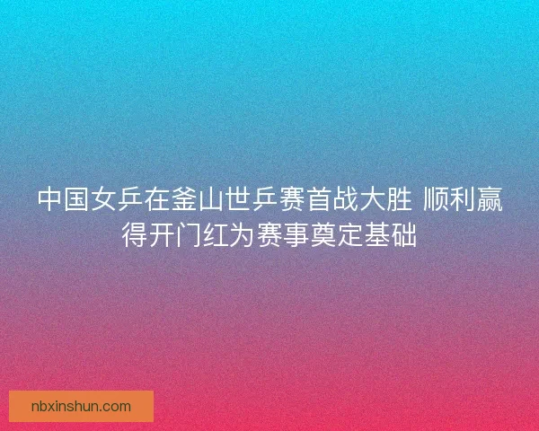 中国女乒在釜山世乒赛首战大胜 顺利赢得开门红为赛事奠定基础 中国女乒在釜山世乒赛首战大胜 顺利赢得开门红为赛事奠定基础
