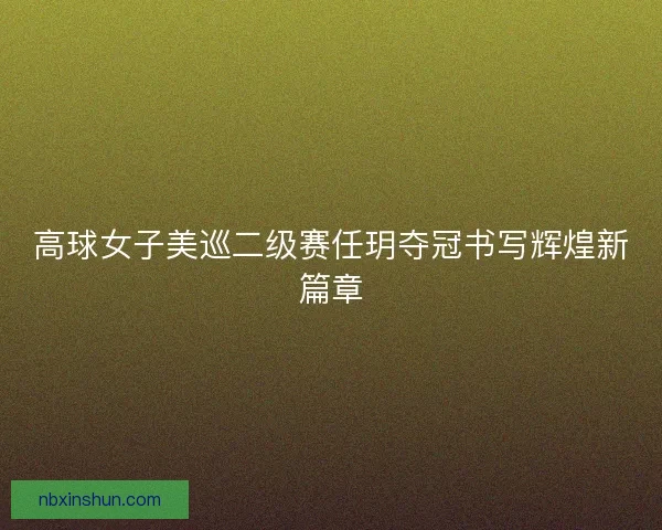 高球女子美巡二级赛任玥夺冠书写辉煌新篇章 高球女子美巡二级赛任玥夺冠书写辉煌新篇章