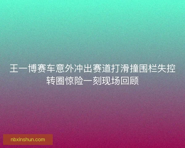 王一博赛车意外冲出赛道打滑撞围栏失控转圈惊险一刻现场回顾