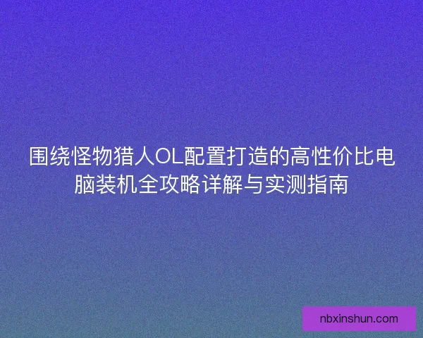 围绕怪物猎人OL配置打造的高性价比电脑装机全攻略详解与实测指南