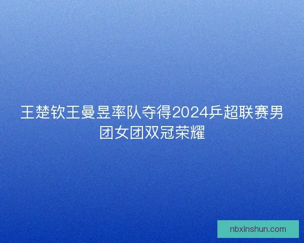 王楚钦王曼昱率队夺得2024乒超联赛男团女团双冠荣耀