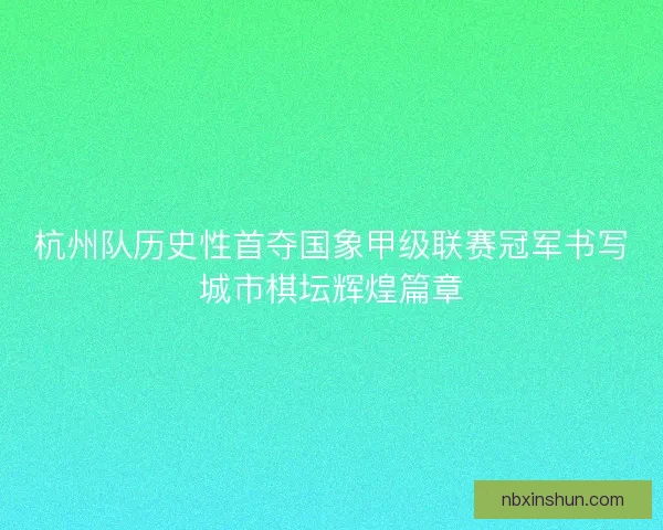 杭州队历史性首夺国象甲级联赛冠军书写城市棋坛辉煌篇章