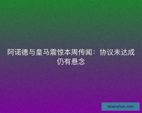 阿诺德与皇马震惊本周传闻：协议未达成仍有悬念