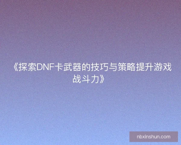 《探索DNF卡武器的技巧与策略提升游戏战斗力》 《探索DNF卡武器的技巧与策略提升游戏战斗力》