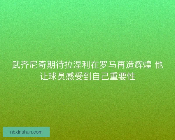 武齐尼奇期待拉涅利在罗马再造辉煌 他让球员感受到自己重要性 武齐尼奇期待拉涅利在罗马再造辉煌 他让球员感受到自己重要性